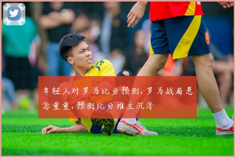 年轻人对罗马比分预测,罗马战局悬念重重,预测比分谁主沉浮