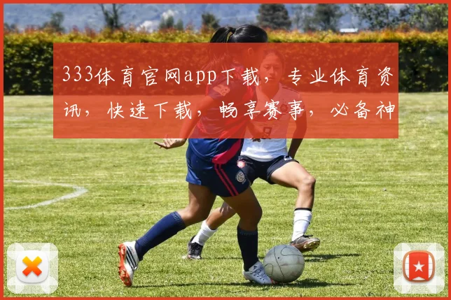 333体育官网app下载，专业体育资讯，快速下载，畅享赛事，必备神器，三步即可