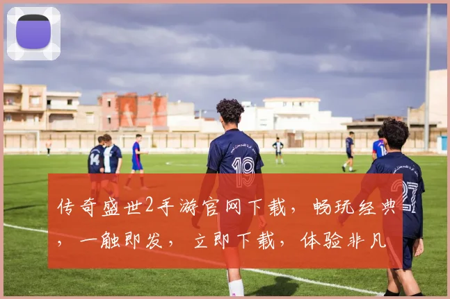 传奇盛世2手游官网下载，畅玩经典，一触即发，立即下载，体验非凡